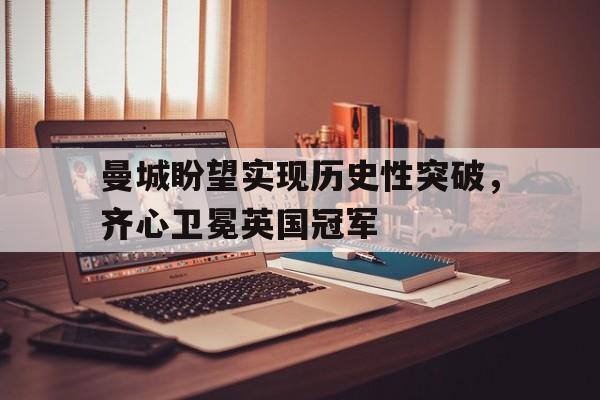 爱游戏体育直播-包含曼城盼望实现历史性突破，齐心卫冕英国冠军的词条